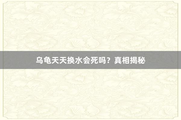乌龟天天换水会死吗？真相揭秘