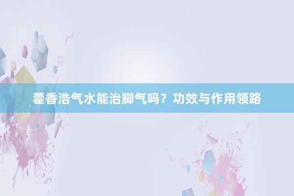 藿香浩气水能治脚气吗？功效与作用领路